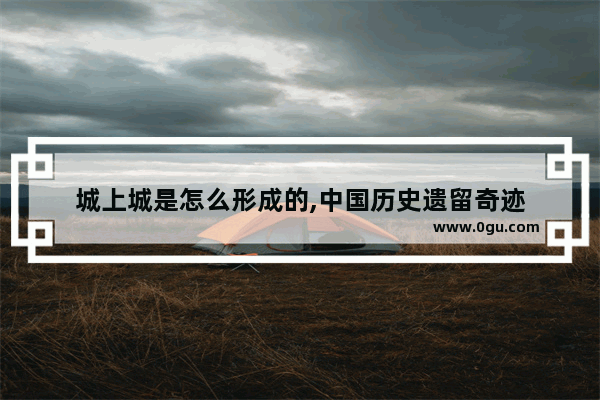 城上城是怎么形成的,中国历史遗留奇迹