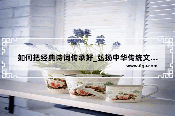 如何把经典诗词传承好_弘扬中华传统文化的经典诗文有哪些
