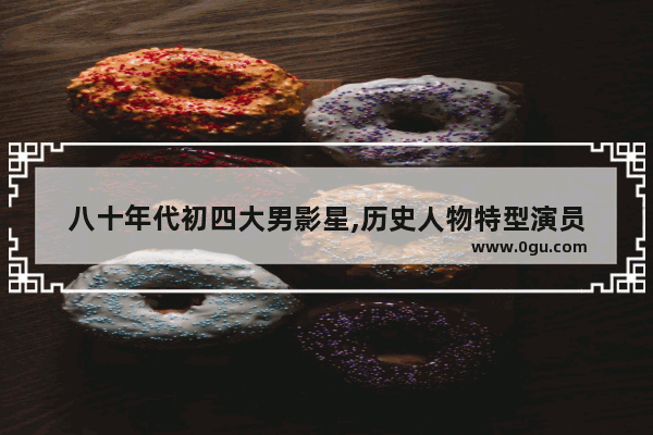 八十年代初四大男影星,历史人物特型演员