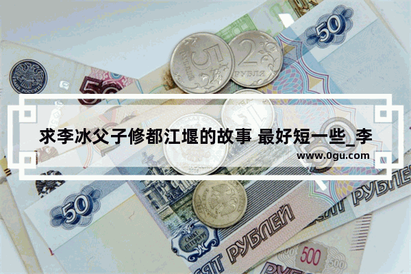 求李冰父子修都江堰的故事 最好短一些_李冰父子治水历史上的李冰是哪个朝代的李冰简介
