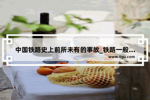中国铁路史上前所未有的事故_铁路一般c类事故有哪些