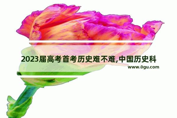 2023届高考首考历史难不难,中国历史科目总结