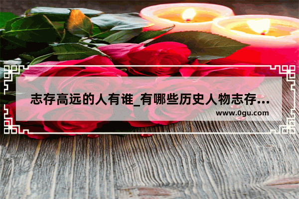 志存高远的人有谁_有哪些历史人物志存高远