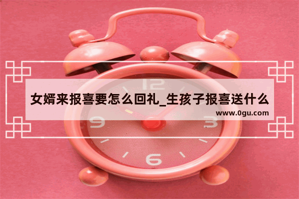女婿来报喜要怎么回礼_生孩子报喜送什么