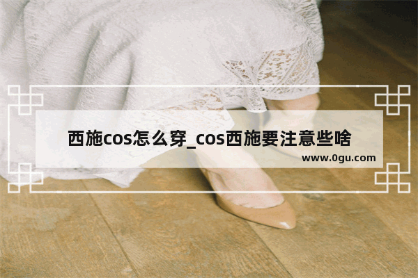 西施cos怎么穿_cos西施要注意些啥