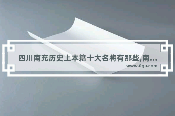 四川南充历史上本籍十大名将有那些,南充重要历史人物
