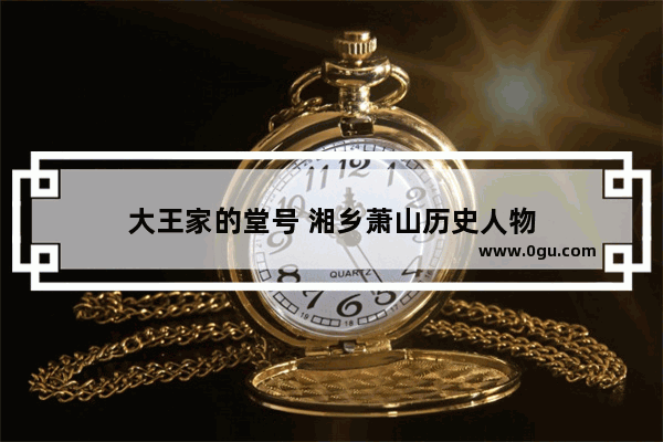 大王家的堂号 湘乡萧山历史人物