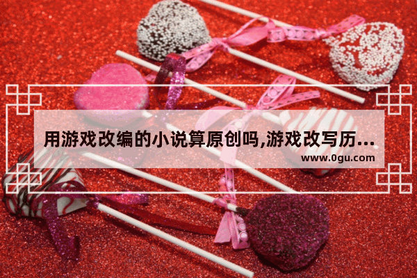用游戏改编的小说算原创吗,游戏改写历史人物