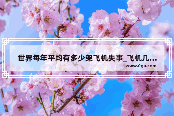 世界每年平均有多少架飞机失事_飞机几年出一次事故