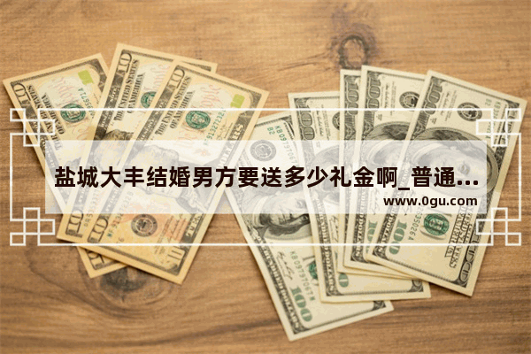 盐城大丰结婚男方要送多少礼金啊_普通人家_为什么盐城滨海叫山芋腔