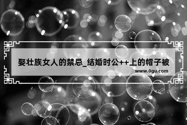 娶壮族女人的禁忌_结婚时公++上的帽子被写上烧锅头是什么意思