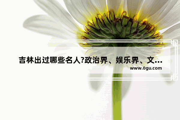 吉林出过哪些名人?政治界、娱乐界、文学界均可_吉林市十大姓氏渊源