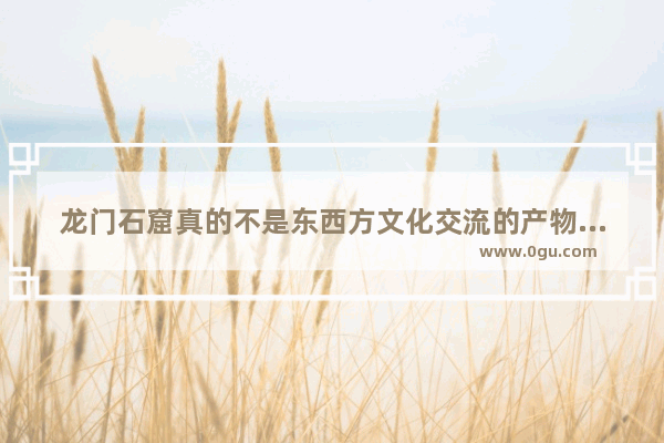 龙门石窟真的不是东西方文化交流的产物吗？那它入选世界文化遗产的理由是什么,品历史文化之美
