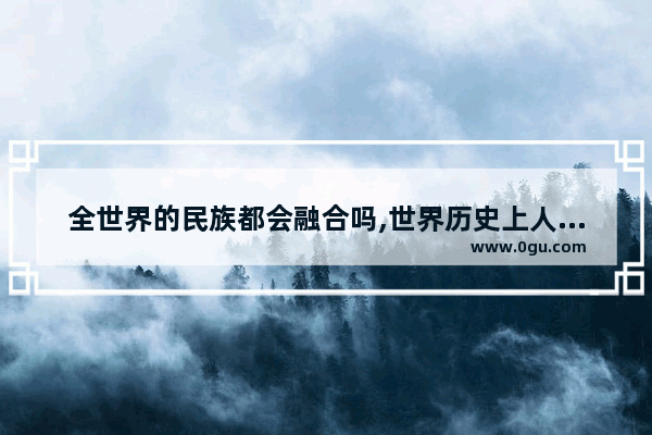 全世界的民族都会融合吗,世界历史上人类大融合