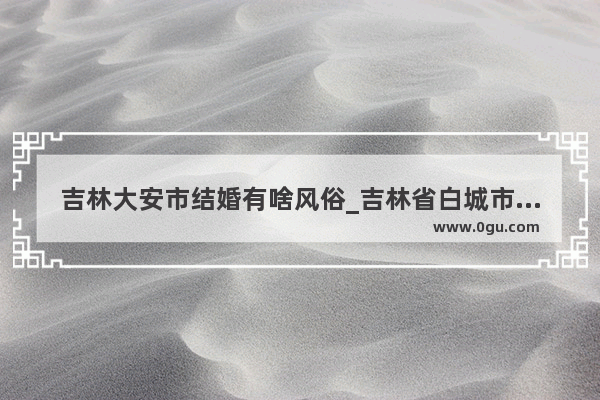 吉林大安市结婚有啥风俗_吉林省白城市结婚有什么风俗
