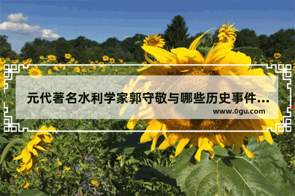 元代著名水利学家郭守敬与哪些历史事件相关 郭守敬历史文化八百字