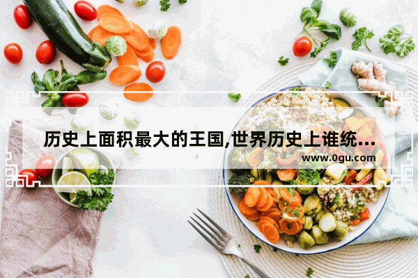 历史上面积最大的王国,世界历史上谁统治面积最大