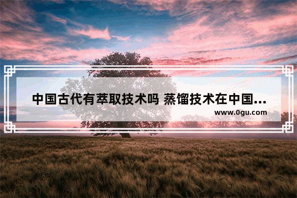中国古代有萃取技术吗 蒸馏技术在中国历史