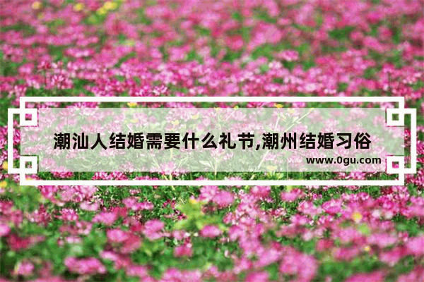 潮汕人结婚需要什么礼节,潮州结婚习俗