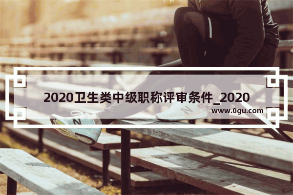 2020卫生类中级职称评审条件_2020医师副高级职称申报条件