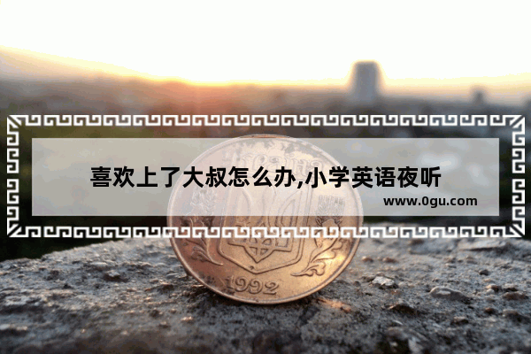 喜欢上了大叔怎么办,小学英语夜听