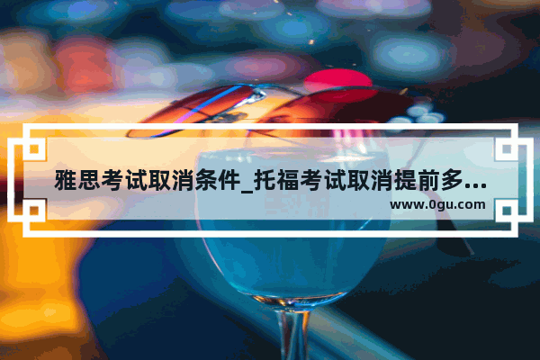 雅思考试取消条件_托福考试取消提前多久通知