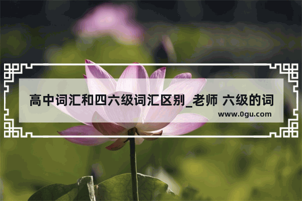 高中词汇和四六级词汇区别_老师 六级的词汇和考研的有什么区别