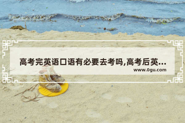 高考完英语口语有必要去考吗,高考后英语口语