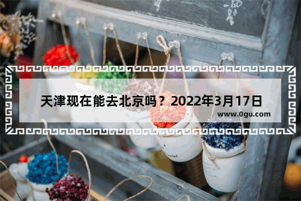 天津现在能去北京吗？2022年3月17日以后 天津2022英语六级