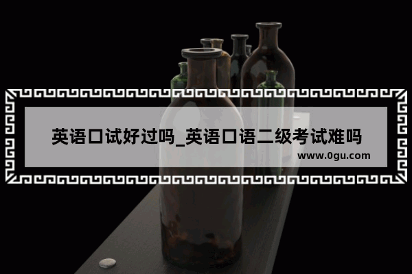 英语口试好过吗_英语口语二级考试难吗