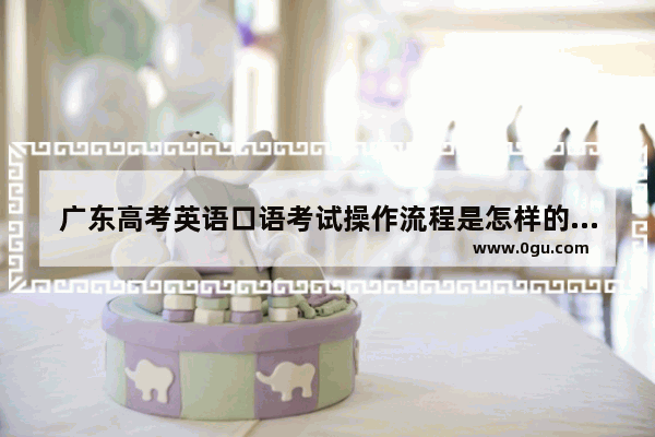 广东高考英语口语考试操作流程是怎样的,广东2017高考英语口语