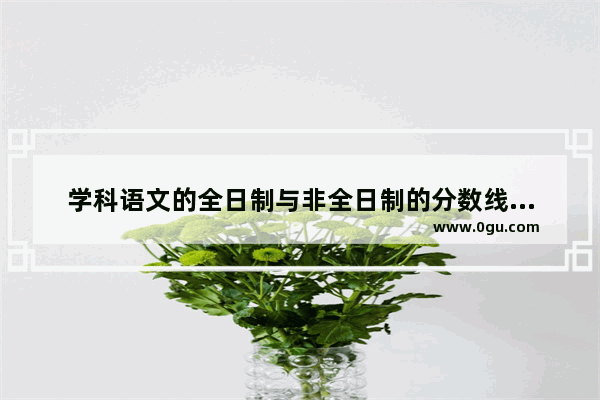 学科语文的全日制与非全日制的分数线一样吗,非学科类英语考试