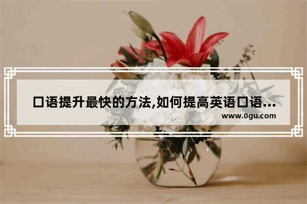 口语提升最快的方法,如何提高英语口语自我介绍