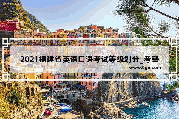 2021福建省英语口语考试等级划分_考警校需要英语口语考试吗