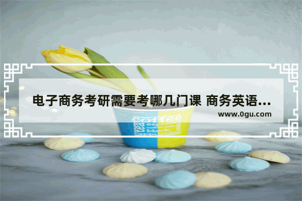 电子商务考研需要考哪几门课 商务英语考试几门