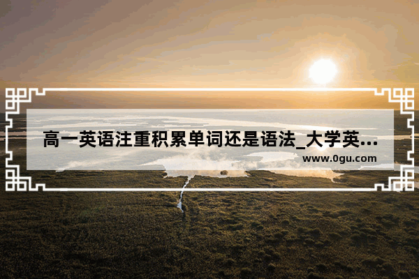 高一英语注重积累单词还是语法_大学英语语法与高中英语语法的差别