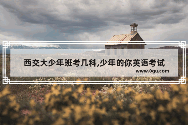 西交大少年班考几科,少年的你英语考试