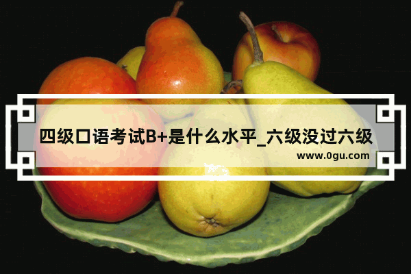 四级口语考试B+是什么水平_六级没过六级口语会有成绩吗