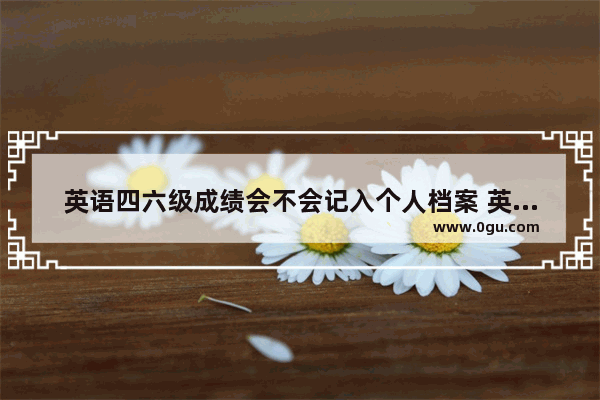 英语四六级成绩会不会记入个人档案 英语四级成绩档案