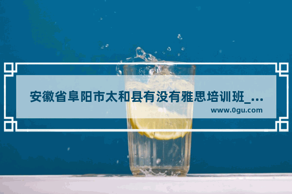 安徽省阜阳市太和县有没有雅思培训班_阜阳雅思