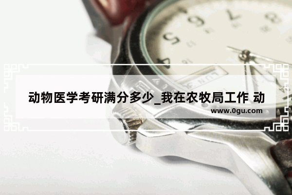 动物医学考研满分多少_我在农牧局工作 动物医学专业毕业 我想问下职称走畜牧师于兽医师那个更容易 评职称需要什么具体条件