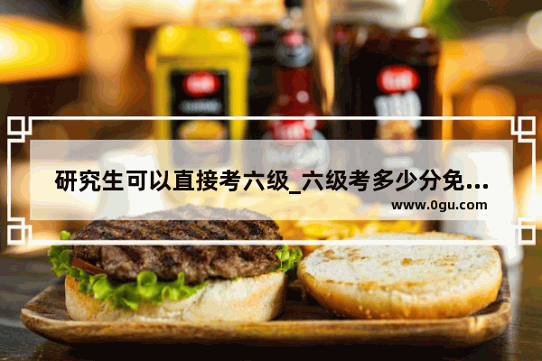 研究生可以直接考六级_六级考多少分免修英语