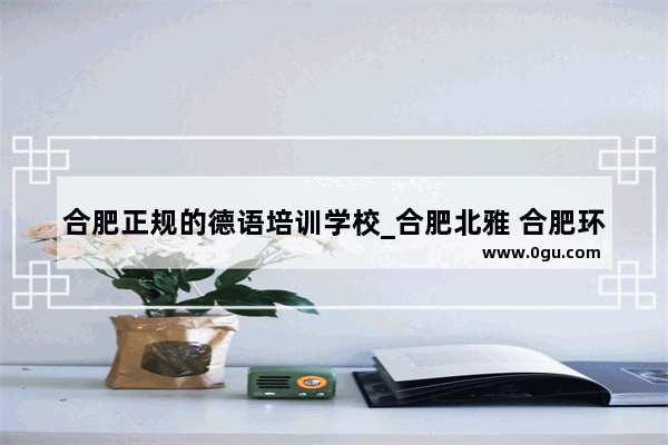 合肥正规的德语培训学校_合肥北雅 合肥环球雅思那家的雅思比较好