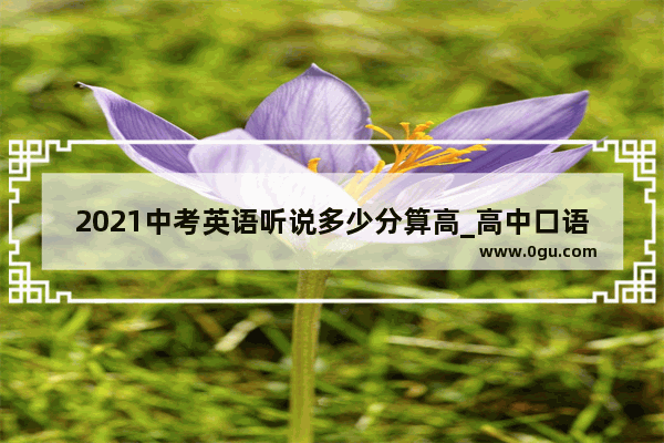 2021中考英语听说多少分算高_高中口语考试成绩怎么划分
