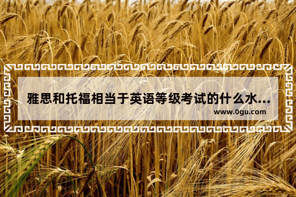 雅思和托福相当于英语等级考试的什么水平,雅思托福是什么水平