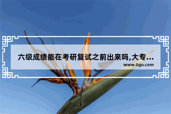 六级成绩能在考研复试之前出来吗,大专英语六级复试