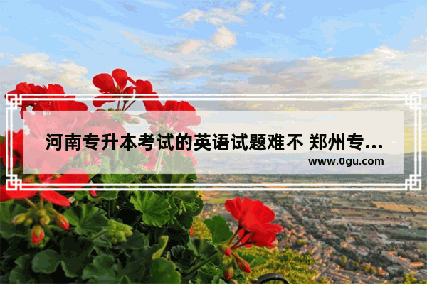 河南专升本考试的英语试题难不 郑州专升本英语考试难度