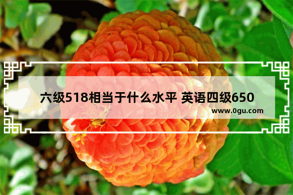 六级518相当于什么水平 英语四级650