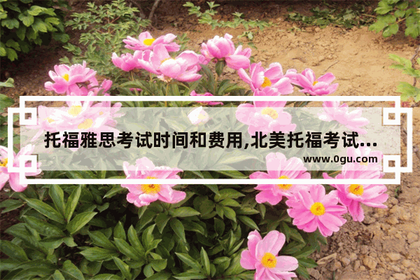 托福雅思考试时间和费用,北美托福考试日期2018