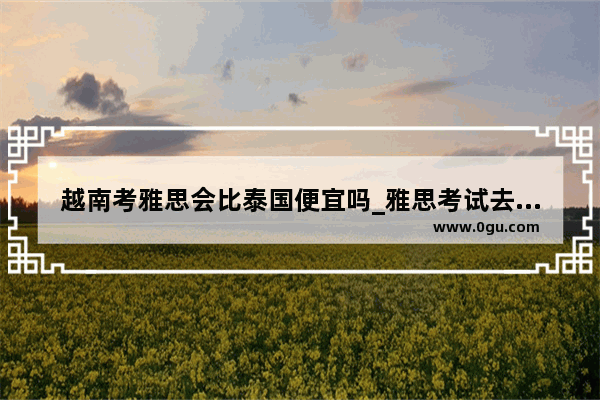 越南考雅思会比泰国便宜吗_雅思考试去哪里考比较好